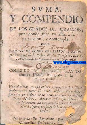 Suma y compendio de los grados  de oracin, por donde sube un alma  la perfeccion. Sacado de todos los libros, y escritos que  compuso la Santa Madre Teresa de  Jess, Fundadora de la Reformacin de Carmelitas Descalzos Colegido por... Religioso de la misma Orden. Van aadidos en esta quinta impression Las sietew meditaciones sobre el Pater noster, acomodadas para los siete dias de la Semana, por la misma Santa Madre. Y algunos avisos que despues de su muerte ha comunicado por revelacin a algunas personas de la misma Orden.