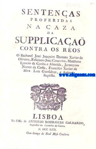 Sentenas proferidas na caza da Supplicaa contra os reos O Bacharel Joz Joaquim Damazo Xavier de Oliveira, Feliciano Joz Couceiro, Mattheus Ignacio da Cunha e Almeida, Jeronymo Nunes da Costa, Francisco Xavier da Silva, Luiz Gonsalves, e Antonio Baptista. .. Por tanto condemna aos Reos Francisco Xavier da Silva, e Antonio Baptista, a que com Barao, e Preg seja levados pelas ruas publicas ao lugar da Forca do Rocio, onde merrer morte natural para sempre, e que cortadas as cabeas lhes seja postas no mesmo lugar at o tempo as consumir; e ontrosim os condemna em predimento de todos os seus bens para o Fisco, e Camera Real. E que em quanto ao Ro Luiz Gonsalves, por se na provarem os furtos, que fez, on quantia delles, e o mais que se ponderou, o releva da ultima pena, e o condemna em dez annos para Angola, e em cem mil ris para despezas da Relaa, e paguem as custas. Copia da Sentena proferida em 31 de Agosto de 1769.