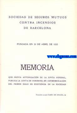 Sociedad de Seguros Mutuos contra Incendios de Barcelona. Memoria que previa autorizacinde la Junta General, publica la Junta de Gobierno,en Conmemoracin del primer siglo de existencia de la Sociedad.Fundada en 30 de abril de 1835.