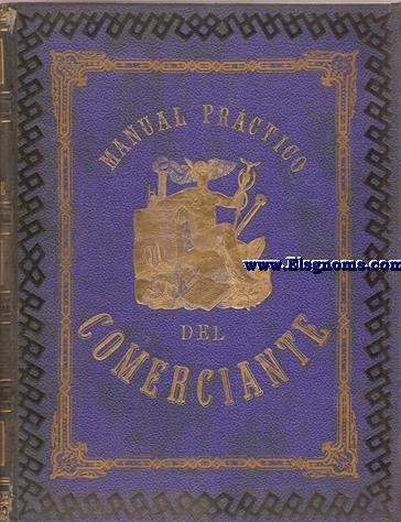 Manual Prctico del Comerciante y del dependiente de comercio conteniendo lo ms til y lo ms indispensable del clculo mercantil, equivalencia de monedas, pesas y medidas con todos los pases del mundo, sistemas monetarios, cambios nacionales y extranjeros, negociaciones sobre fondos pblicos, intereses, descuentos y arbitrajes, curiosas tablas para facilitar la resolucin de muchos problemas...