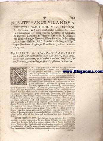 Nos Stephanus Vilanova, presbyter, Sac. Theol. ac V.J. Doctor, Archidiaconus, & Canonicus Ecclesi Barcinon. in spiritualibus, & temporalibus Gubernator Civitatis, & Diocesis Barcinon. ac Vicarius Generalis, & Officialis pro Illustrissimo, & Reverendissimo Domino D. Francisco Diaz Santos Bulln, Dei, & Apostolic Sedis grati Episcopo Barcinon. Regioque Consiliario, adhuc in remotis agente. Universis, et singulis parochis, seu Curatis, & Sacerdotibus, tm Secularibus, qum Regularibus per Civitatem, & Diocesim Barcinon. conatitutis, & conatuendis, prsentibus, & futuris, salutem in Domino.