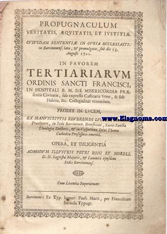 Propugnaculum veritatis, quitatis, et istiti. Cuiusdam sententi in Curia Ecclesiastica Barcinonens. lat, & Promulgat, sub die 13 Augusti 1701. In favorem Tertiarium Ordinis Sancti Francisci, in Hospitali B.M. de Misericordia prsentis Civitatis, sub expresso Castitatis Voto, & sub Habitu, &c. Collegialitr viventium. Prodit in lucem, ex manuscriptis Reverendis Luciani Marsal Presbyteri, in Sede Barcinonen. Beneficiari, Sacro- Sancta Theologia Doctoris,& in Vespertina Divi Thom Cathedra Professoris emeriti. Opera, et diligenti admodum Illustris Petri Roig et Morell D.D. Sagrist Majoris, & Canonici ejusdem Sedis Barcinonens.