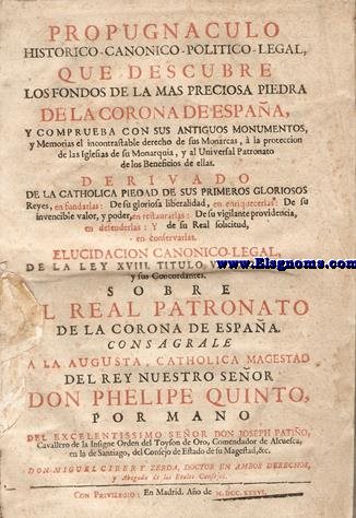 Propugnaculo historico - canonico - politico - legal que descubre los fondos de la mas preciosa piedra de la Corona de Espaa, y comprueba con sus antiguos monumentos, y memorias el incontrastable derecho de sus monarcas  la proteccion de las iglesias de su monarquia y al universal patronato de los beneficios de ellas... : elucidacin canonico - legal de la ley XVIII, titulo V, partita I y sus concordantes sobre el Real Patronato de la Corona de Espaa, consagrale a la Augusta, Catholica Magestad del Rey Nuestro Seor Don Phelipe Quinto por mano del Excelentissimo Seor Don Joseph Patio / Don Miguel Cirer y Zerda...