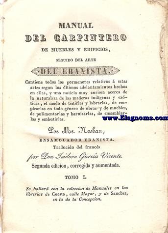 Manual del carpintero de muebles y edificios, seguido del Arte del Ebanista. Contiene todos los pormenores relativos  estas artes segun los ultimos adelantos hechos en ellas, y una noticia muy curiosa acerca de la naturaleza de las maderas indigenas y exoticas, el modo de tenirlas y labrarlas, de emplearlas en todo genero de obras y de muebles, de pulimentarlas y barnizarlas, de ensamblarlas y embutirlas. Traducido del francs por Don Isidoro Garca Vicente. Tomo I.
