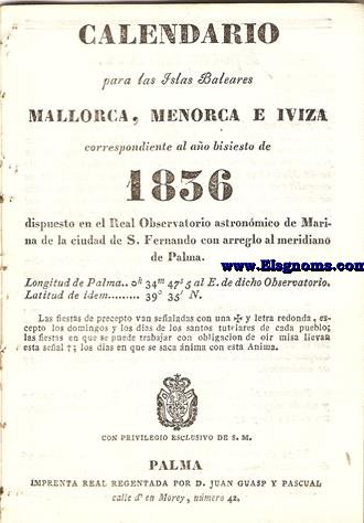 Calendario para las Islas Baleares, Mallorca, Menorca e Iviza Correspondiente al ao bisiesto de 1836 dispuesto en el Real Observatorio Astronmico de Marina de la Ciudad de S. Fernando, con arreglo al meridiano de Palma, Longitud de Palma 0 h. 34 min. 47 seg. 5. al Este. de dicho Observatorio. Latitud de idem 39 grad. 35 min. Norte.