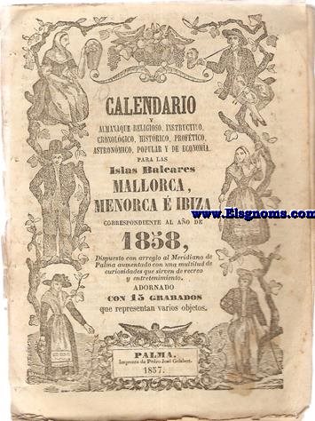 Calendario y Almanaque, religioso, instructivo, cronolgico, histrico, proftico, astronmico, popular y de economa para las Islas Baleares, Mallorca, Menorca e Iviza Correspondiente al ao de 1858. Dispuesto con arreglo al Meridiano de Palma aumentado con una multitud de curiosidades que sirven de recreo y entretenimiento. Adornado con 15 grabados que representan varios objetos.