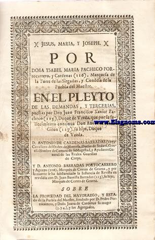 Jesus, Maria, y Joseph. Por Doa Ysabel Maria Pacheco Portocarrero, y Cardenas (116),  Marquesa de la Torre de las Sirgalas,y Condesa de la Puebla del Maestre. En el Pleyto de las Demandas,y Tercerias, puestas por Don Juan Francisco Xavier Pacheco (115), Duque de Uzeda,que por su fallecimiento continua Don Andrs Tellez Giron (117), su hijo,Duque de Uzeda.D.Antonio de Cardenas Barradas, Cavallero del del Orden de Montesa, Dueo de Sedavi, Gentil Hombre de Cmara de Su Magestad, y Ayudante General de las Reales Guardias de Corps. Y D.Antonio Barradas Portocarrero y Aguayo,Marqus de Cortes de Graena, y por su muerte se ha substanciado la Instancia de Revista en reveldia con Don Don Juan Bautista barradas (113), su hijo Marques de Cortes de Graena. Sobre la propiedad del Mayorazgo, y Estado de la Puebla del maestre, Fundado por D.Pedro Portocarrerro,y Doa Juana de Cardenas su muger,y sus Agregados.