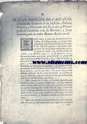 D.Juan Phelipe de Castaos, Intendnte general de la Justicia, Policia, Guerra, y Hacienda del Exercito, y Principado de Catalua, y de su Marina, y Juez Subdelegado de todas Rentas Reales en el.. Hago saber a todos los Acreedores Censalistas de la Diputacin, y antiguo Magistrado de esta Ciudad de Barcelona: Que S.M. (Dios le guarde) habiendo tenido presente las Concordias celebradas en 30. de Junio de 1656: 23 de Noviembre de 1668: 7 de Abril de 1672; y 19 de Junio de 1701: las ordenes dadas por punto general desde la planta del nuevo Gobierno hasta el ao 1765, sobre el modo, y Cota de la satisfacin de Censos, y Censales, y su luhicion; ..