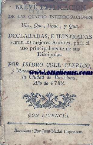 Breve explicacin de las quatro interrogaciones Ubi, Quo, Unde, y Qua declaradas, e ilustradas segn los mejores autores, para el uso principalmente de sus discpulos. Por Isidro Coll Clrigo, y Maestro en Letras Humanas en la Ciudad de Brcelona. Ao de 1782.