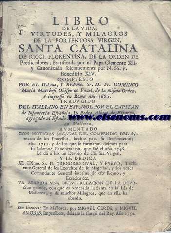 Libro de la vida, virtudes, y milagros de la portentosa virgen, Santa Catalina de Ricci, florentina, de la orden de Predicadores...;compuesto por ...Sr. D. Fr. Domingo Maria Marchesi, Obispo de Puzol, de la misma Orden,  impresso en Roma ao 1681. Traducido del italiano en espaol por el capitan de Infanteria Espaola, D. Pedro Albert de Espara ... ; aumentado con noticias sacadas del compendio del sumario de los Processos... ; le d a luz un Devoto de esta Sta Virgen... ; va aadida una breve relacion de la devocion grande, con que es venerada la Santa en la Isla de Mallorca, y de muchos milagros, que en ella ha obrado. 