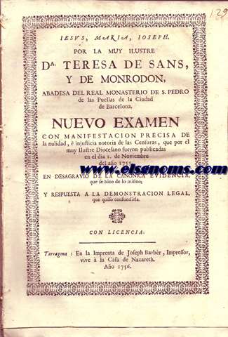 Iesus, Maria, Ioseph. Por la muy ilustre D Teresa de Sans, y de Monrodon, Abadesa del Real Monasterio de S. Pedro de las Puellas de la Ciudad de Barcelona. Nuevo examen con manifestacion precisa de la nulidad,  injusticia notoria de las Censuras, que por el muy ilustre Diocesano fueron publicadas en el dia 1 de Noviembre del ao 1755. En desagravio de la canonica evidencia, que quiso confundirla.