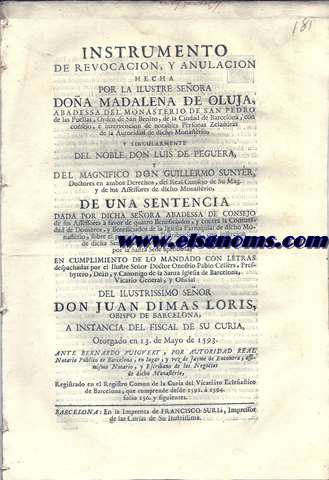Instrumento de revocacin, y anulacin hecha por la Ilustre Seora Doa Madalena de Oluja, Abadesa del Monasterio de San Pedro de las Puellas, Orden de San Benito, de la Ciudad de Barcelona, con consejo,  intervencion de notables Personas Zeladoras de la Autoridad de dicho Monasterio, y singularmente del Noble Don Luis de Peguera, y del magnifico Don Guillermo Sunyer,... de una Sentencia dada por dicha Seora Abadesa de consejo de sus Assessores a favor de quatro Beneficiados, y contra la Comunidad de Domeros, y Beneficiados de la Iglesia Parroquial de dicho Monasterio, sobre el pago de ciertas Distribuciones, con insercin de dicha Sentencia, y capitulo de una Concordia por la Santa Sede aprobada, en cumplimiento de lo mandado con letras despachadas por el Ilustre Seor Doctor Onofrio Pablo Cellrs, Presbytero, Dean, y Canonigo de la Santa Iglesia de Barcelona, Vicario General, y Oficial del Ilustrissimo Seor Don Juan Dimas Loris, Obispo de Barcelona, a instancia del Fiscal de su Curia, Otorgado en 13 de Mayo de 1593. Ante Bernardo Puigvert,.... 