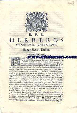 R.P.D. Herreros Barchinonen. Jurisdictionis Super Sexto Dubio. Mercurii 4 Maii 1763. Celebris, & vetusta est in hoc Sacro Auditorio controversia Jurisdictionis, quam Episcopus Barchinonensis, & Abbatissa Monasterii Sancti Petri Puellarum exercere contendunt in duos Hebdomedarios, sex Portionarios, & triginta Beneficiarios, quorum primi in dicta Ecclesia Santi Petri Curam exercent animarum:...