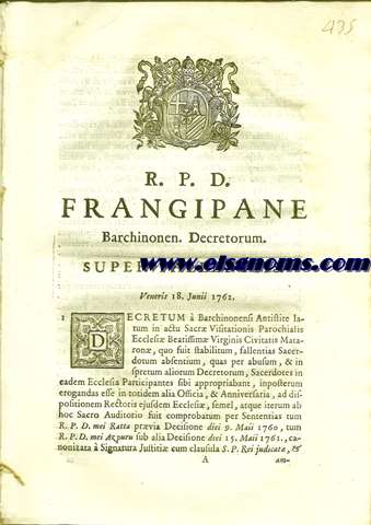 R.P.D. Frangipane Barchinonen. Decretorum. Super Fallentiis. Veneris 18 Junii 1762. Decretum `Barchinonensi Antistite latum in actu Sacr Visitationis Parochialis Ecclesi Beatissim Virginis Civitatis Mataron, quo suit tabilitum, fallentias Sacerdotum absentium, quas per abusum, & in spretum aliorum Decretorum, Sacerdotes in eadem Ecclesia Participantes sibi appropiabant,....