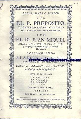 Jesus, Maria, Joseph. Por el Preposito, y Congregcion del Oratorio de S. Phelipe Neri de Brcelona. Con el Dr. Juan Miquel Presbytero, Cathalina Cunill, y Miquel, y Madrona Regs, y Miquel, Hermanos. Respondiendo a la duda del Pleyto, pendiente en la Real Sala del Sr. D. Francisco de Montero, del Consejo d Su Magestad, &c. Visto por los Seores de Ameller, de Ferran, de Cerda, de Veyan. Relator Dr. Roig, y Sala. Actuario Juan Brossa y de Masdovellas.