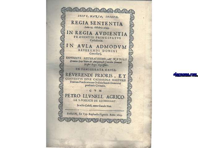 Iesus, Maria, Ioseph. Regia Sententia lata 25 Octobris 1694 in Regia Audientia prsentis Principatus Cathaloni. In aula admodum Reverendi Domini Cancellarij. Refente Litteatissimo, ac Nobili Domino Don Petro de Amigant, de Concilio Domini Nostri Regis dignissimo. In famigerta Causa Reverendi Prioris, et Conventus Div Catharin Martyris Fratrum Prdicatorum Ordinis Sancti Dominici prsentis Civitatis cum Petro Llunell Agricola S. Foelicis de Llobregat. In actis Colell, nume Canals Not.