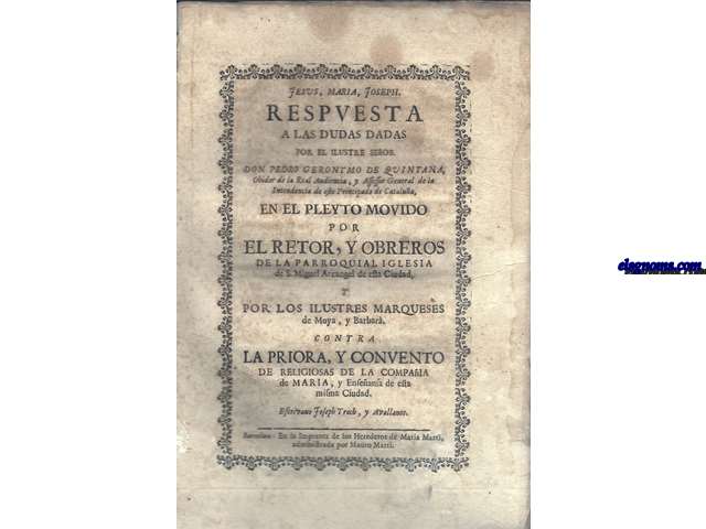 Iesus, Maria, Ioseph. Respuesta a las dudas dadas por el Ilustre Seor Don Pedro Geronymo de Quintana, Ohidor de la Real Audiencia, y Assessor General de la Intendencia de este Principado de Catalua, en el pleyto movido por el Rector, y Obreros de la Parroquial Iglesia de S. Miguel Arcangel de eta Ciudad, y por los Ilustres Marqueses de Moya, y Barber. Contra la Priora, y Convento de las Religiosas de la Compaia de Maria, Enseansa de esta misma Ciudad. Escribano Joseph Troch, y Avellanos.